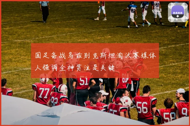 国足备战乌兹别克斯坦淘汰赛媒体人强调全神贯注是关键