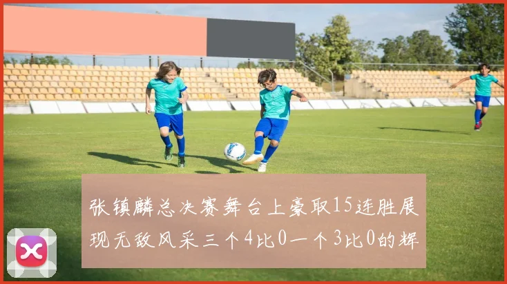 张镇麟总决赛舞台上豪取15连胜展现无敌风采三个4比0一个3比0的辉煌战绩