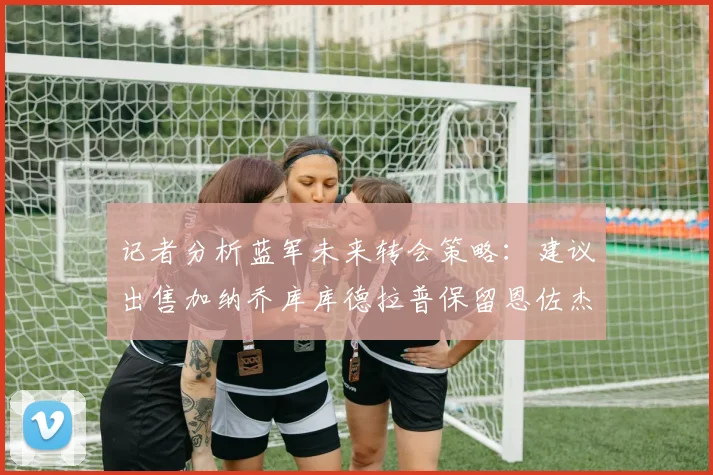 记者分析蓝军未来转会策略：建议出售加纳乔库库德拉普保留恩佐杰克逊