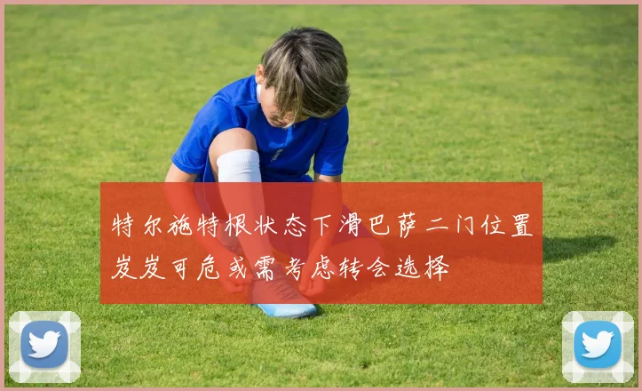 特尔施特根状态下滑巴萨二门位置岌岌可危或需考虑转会选择
